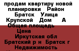 продам квартиру новой планировки › Район ­ Братск › Улица ­ Крупской › Дом ­ 30А › Общая площадь ­ 64 › Цена ­ 2 450 000 - Иркутская обл., Братский р-н, Братск г. Недвижимость » Квартиры продажа   . Иркутская обл.